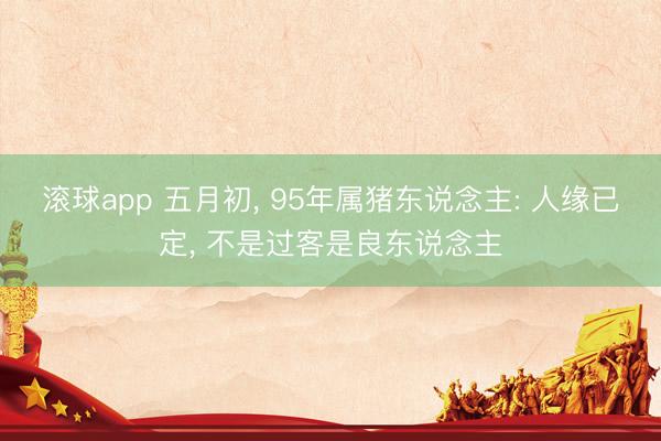滚球app 五月初， 95年属猪东说念主: 人缘已定， 不是过客是良东说念主