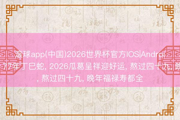 滚球app(中国)2026世界杯官方IOS|Android手机app下载 77年丁巳蛇， 2026瓜葛呈祥迎好运， 熬过四十九， 晚年福禄寿都全