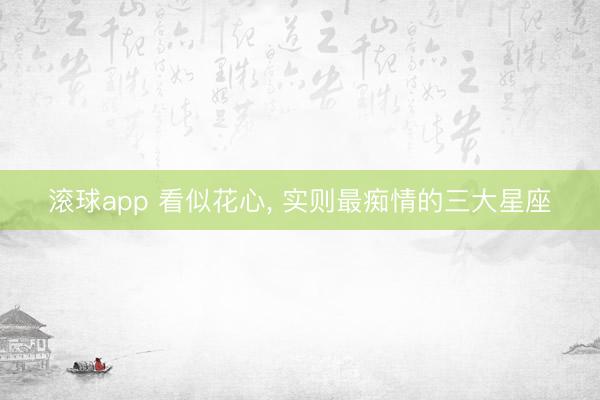 滚球app 看似花心， 实则最痴情的三大星座