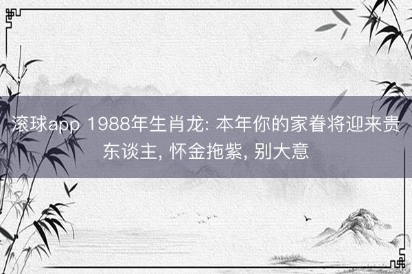 滚球app 1988年生肖龙: 本年你的家眷将迎来贵东谈主， 怀金拖紫， 别大意