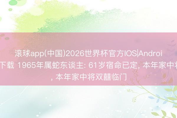 滚球app(中国)2026世界杯官方IOS|Android手机app下载 1965年属蛇东谈主: 61岁宿命已定， 本年家中将双囍临门