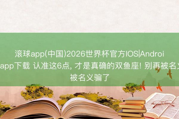 滚球app(中国)2026世界杯官方IOS|Android手机app下载 认准这6点， 才是真确的双鱼座! 别再被名义骗了