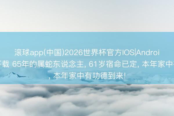 滚球app(中国)2026世界杯官方IOS|Android手机app下载 65年的属蛇东说念主， 61岁宿命已定， 本年家中有功德到来!