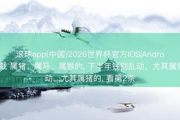 滚球app(中国)2026世界杯官方IOS|Android手机app下载 属猪、属马、属猴的， 下半年钱别乱动。尤其属猪的， 看第2条