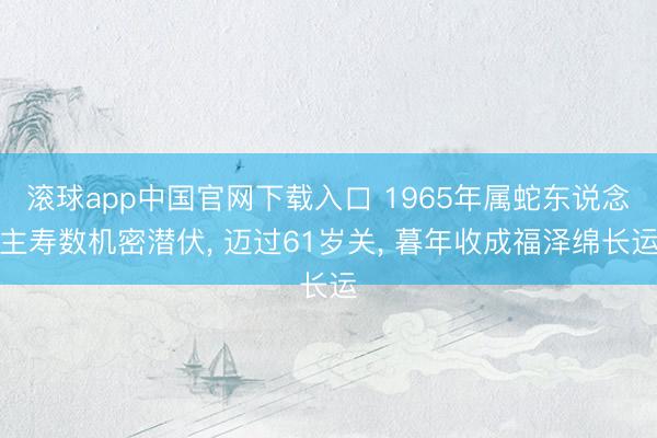 滚球app中国官网下载入口 1965年属蛇东说念主寿数机密潜伏， 迈过61岁关， 暮年收成福泽绵长运