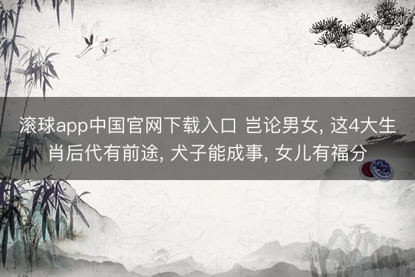 滚球app中国官网下载入口 岂论男女， 这4大生肖后代有前途， 犬子能成事， 女儿有福分