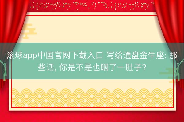 滚球app中国官网下载入口 写给通盘金牛座: 那些话， 你是不是也咽了一肚子?