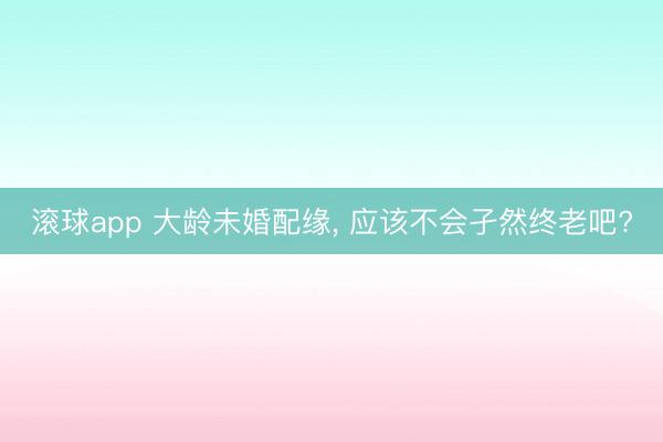 滚球app 大龄未婚配缘， 应该不会孑然终老吧?
