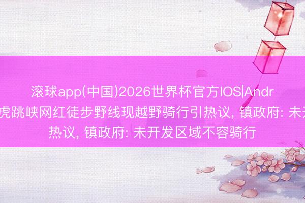 滚球app(中国)2026世界杯官方IOS|Android手机app下载 虎跳峡网红徒步野线现越野骑行引热议， 镇政府: 未开发区域不容骑行