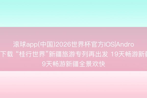 滚球app(中国)2026世界杯官方IOS|Android手机app下载 “桂行世界”新疆旅游专列再出发 19天畅游新疆全景欢快