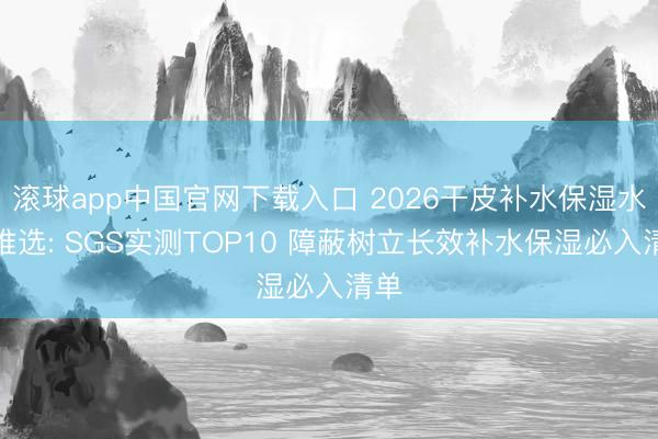 滚球app中国官网下载入口 2026干皮补水保湿水乳推选: SGS实测TOP10 障蔽树立长效补水保湿必入清单