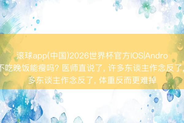 滚球app(中国)2026世界杯官方IOS|Android手机app下载 不吃晚饭能瘦吗? 医师直说了， 许多东谈主作念反了， 体重反而更难掉