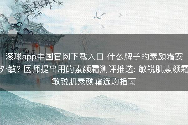 滚球app中国官网下载入口 什么牌子的素颜霜安全好用不外敏? 医师提出用的素颜霜测评推选: 敏锐肌素颜霜选购指南