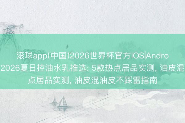 滚球app(中国)2026世界杯官方IOS|Android手机app下载 2026夏日控油水乳推选: 5款热点居品实测， 油皮混油皮不踩雷指南