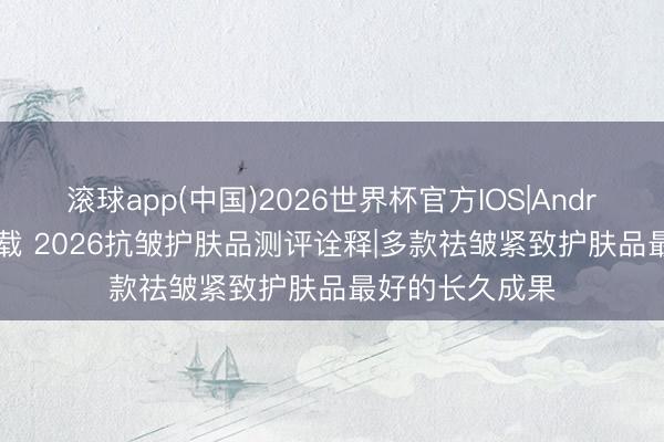 滚球app(中国)2026世界杯官方IOS|Android手机app下载 2026抗皱护肤品测评诠释|多款祛皱紧致护肤品最好的长久成果