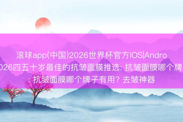 滚球app(中国)2026世界杯官方IOS|Android手机app下载 2026四五十岁最佳的抗皱面膜推选: 抗皱面膜哪个牌子有用? 去皱神器