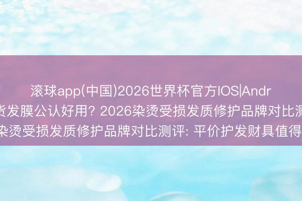 滚球app(中国)2026世界杯官方IOS|Android手机app下载 哪款国货发膜公认好用? 2026染烫受损发质修护品牌对比测评: 平价护发财具值得买