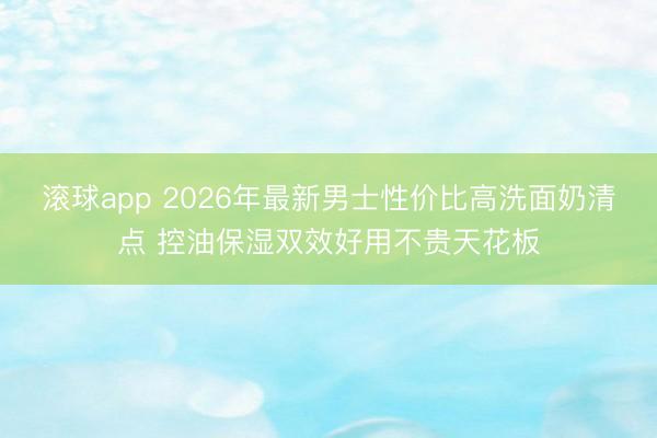滚球app 2026年最新男士性价比高洗面奶清点 控油保湿双效好用不贵天花板