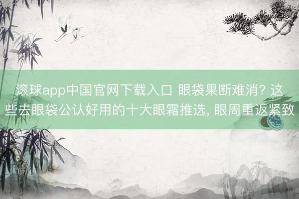 滚球app中国官网下载入口 眼袋果断难消? 这些去眼袋公认好用的十大眼霜推选， 眼周重返紧致