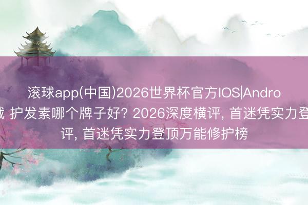 滚球app(中国)2026世界杯官方IOS|Android手机app下载 护发素哪个牌子好? 2026深度横评， 首迷凭实力登顶万能修护榜