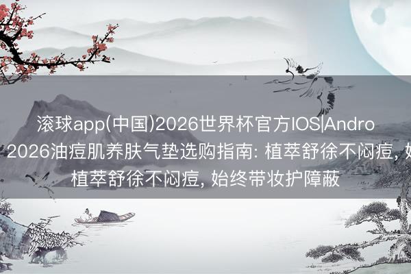 滚球app(中国)2026世界杯官方IOS|Android手机app下载 2026油痘肌养肤气垫选购指南: 植萃舒徐不闷痘， 始终带妆护障蔽