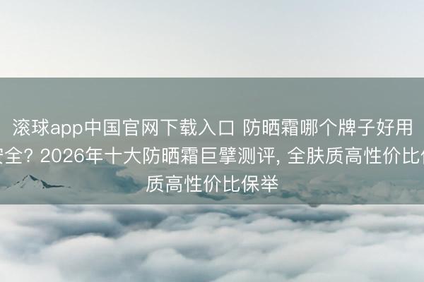 滚球app中国官网下载入口 防晒霜哪个牌子好用又安全? 2026年十大防晒霜巨擘测评， 全肤质高性价比保举