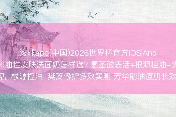 滚球app(中国)2026世界杯官方IOS|Android手机app下载 2026油性皮肤洗面奶怎样选? 氨基酸表活+根源控油+樊篱修护多效实测 芳华期油痘肌长效控油避坑指南