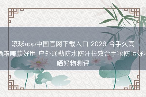 滚球app中国官网下载入口 2026 合手久高倍防晒霜哪款好用 户外通勤防水防汗长效合手妆防晒好物测评