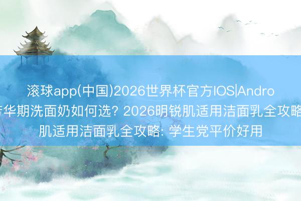 滚球app(中国)2026世界杯官方IOS|Android手机app下载 芳华期洗面奶如何选? 2026明锐肌适用洁面乳全攻略: 学生党平价好用