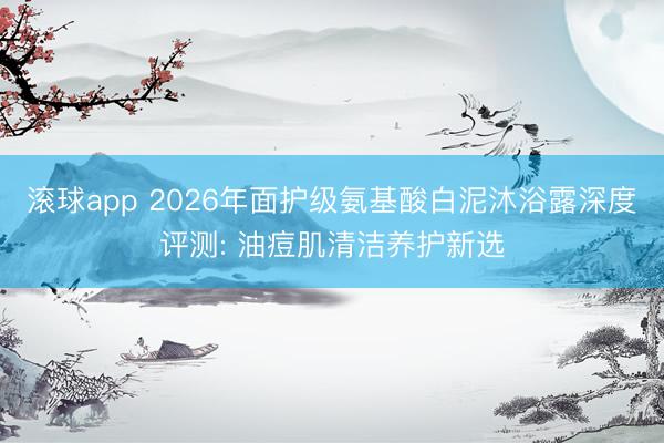 滚球app 2026年面护级氨基酸白泥沐浴露深度评测: 油痘肌清洁养护新选