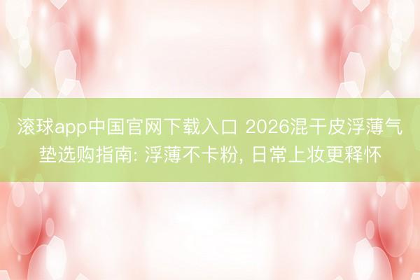 滚球app中国官网下载入口 2026混干皮浮薄气垫选购指南: 浮薄不卡粉， 日常上妆更释怀