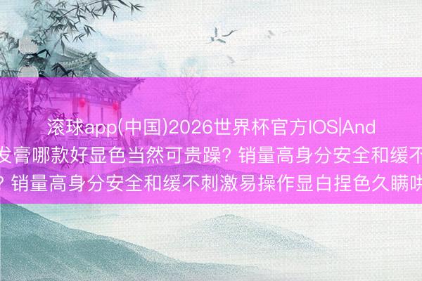 滚球app(中国)2026世界杯官方IOS|Android手机app下载 女士染发膏哪款好显色当然可贵躁? 销量高身分安全和缓不刺激易操作显白捏色久瞒哄白首