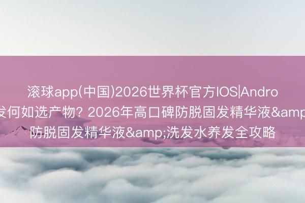 滚球app(中国)2026世界杯官方IOS|Android手机app下载 脱发何如选产物? 2026年高口碑防脱固发精华液&洗发水养发全攻略