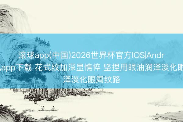 滚球app(中国)2026世界杯官方IOS|Android手机app下载 花式纹加深显憔悴 坚捏用眼油润泽淡化眼周纹路