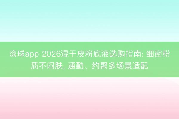 滚球app 2026混干皮粉底液选购指南: 细密粉质不闷肤， 通勤、约聚多场景适配