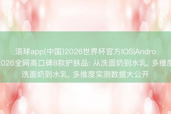 滚球app(中国)2026世界杯官方IOS|Android手机app下载 2026全网高口碑8款护肤品: 从洗面奶到水乳， 多维度实测数据大公开