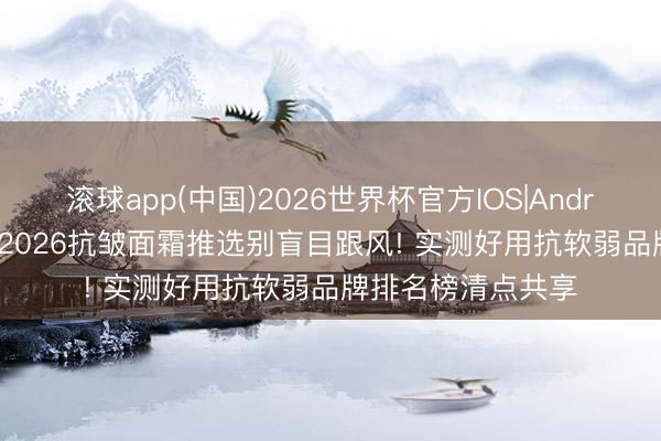 滚球app(中国)2026世界杯官方IOS|Android手机app下载 2026抗皱面霜推选别盲目跟风! 实测好用抗软弱品牌排名榜清点共享