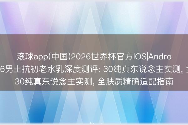 滚球app(中国)2026世界杯官方IOS|Android手机app下载 2026男士抗初老水乳深度测评: 30纯真东说念主实测， 全肤质精确适配指南