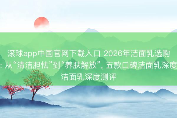 滚球app中国官网下载入口 2026年洁面乳选购指南: 从“清洁胆怯”到“养肤解放”， 五款口碑洁面乳深度测评