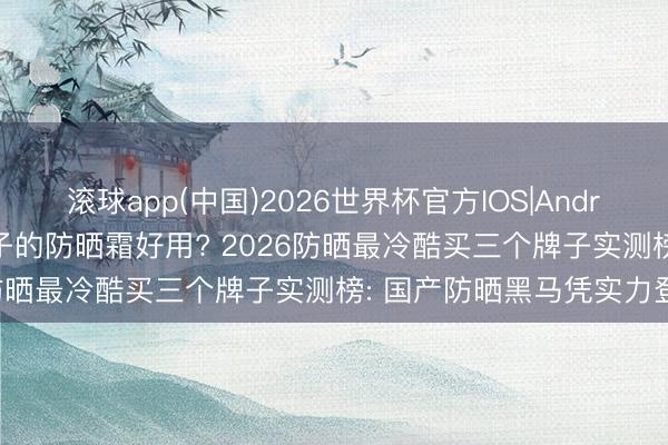 滚球app(中国)2026世界杯官方IOS|Android手机app下载 哪个牌子的防晒霜好用? 2026防晒最冷酷买三个牌子实测榜: 国产防晒黑马凭实力登顶