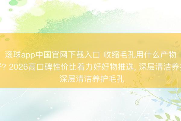 滚球app中国官网下载入口 收缩毛孔用什么产物着力好? 2026高口碑性价比着力好好物推选， 深层清洁养护毛孔