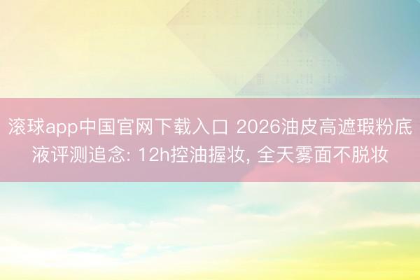 滚球app中国官网下载入口 2026油皮高遮瑕粉底液评测追念: 12h控油握妆， 全天雾面不脱妆