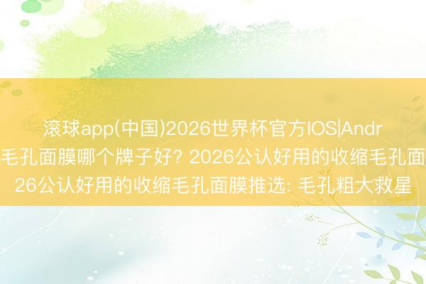 滚球app(中国)2026世界杯官方IOS|Android手机app下载 削弱毛孔面膜哪个牌子好? 2026公认好用的收缩毛孔面膜推选: 毛孔粗大救星
