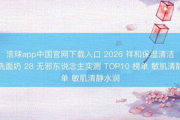 滚球app中国官网下载入口 2026 祥和保湿清洁保湿洗面奶 28 无邪东说念主实测 TOP10 榜单 敏肌清静水润