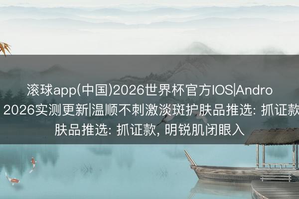 滚球app(中国)2026世界杯官方IOS|Android手机app下载 2026实测更新|温顺不刺激淡斑护肤品推选: 抓证款， 明锐肌闭眼入