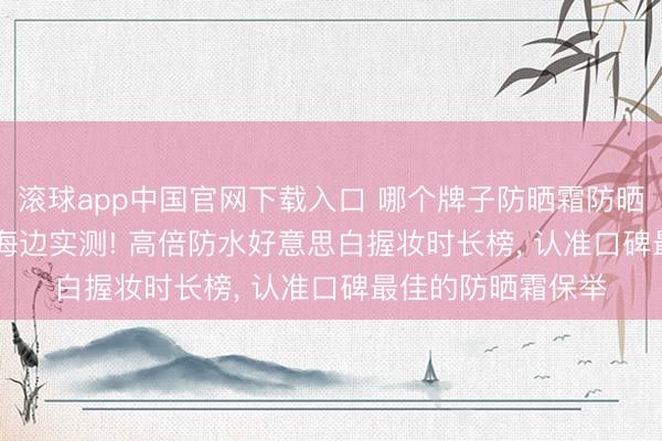滚球app中国官网下载入口 哪个牌子防晒霜防晒截止最佳? 2026海边实测! 高倍防水好意思白握妆时长榜， 认准口碑最佳的防晒霜保举