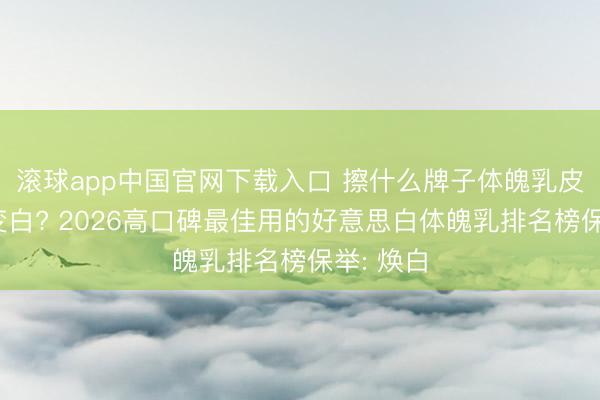 滚球app中国官网下载入口 擦什么牌子体魄乳皮肤不错变白? 2026高口碑最佳用的好意思白体魄乳排名榜保举: 焕白