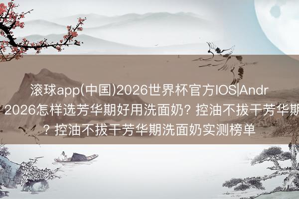 滚球app(中国)2026世界杯官方IOS|Android手机app下载 2026怎样选芳华期好用洗面奶? 控油不拔干芳华期洗面奶实测榜单