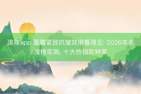 滚球app 面霜紧致抗皱效用看得见: 2026年名次榜实测， 十大热销款种草