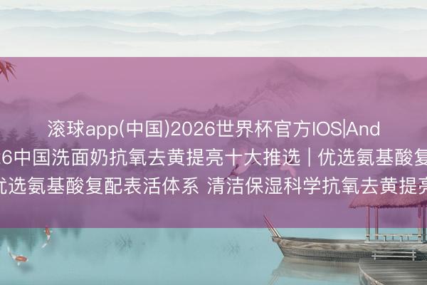 滚球app(中国)2026世界杯官方IOS|Android手机app下载 2026中国洗面奶抗氧去黄提亮十大推选 | 优选氨基酸复配表活体系 清洁保湿科学抗氧去黄提亮多场景避坑指南